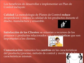Los beneficios de desarrollar e implementar un Plan de Control incluyen: Calidad:  La metodología de Planes de Control  reduce  desperdicios y mejora la calidad de los productos durante el diseño, manufactura y ensamble. Satisfacción de los Clientes:  se orientan a recursos de los procesos y productos relacionados con  características  que son importantes a los clientes. Comunicación:  comunica los  cambios  en las características del producto/proceso, método de control y medición de las características mismas. 