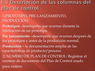 1)PROTOTIPO, PRE-LANZAMIENTO, PRODUCCIÓN: Prototipos  -desempeño que ocurran durante la fabricación de un prototipo. Pre lanzamiento  –desempeño que ocurran después de los prototipos y antes de la producción normal. Producción  – la documentación amplia de las características de producto/proceso. 2) NUMERO DE PLAN DE CONTROL: Registrar el número de documento del Plan de Control usado para rastreo. 