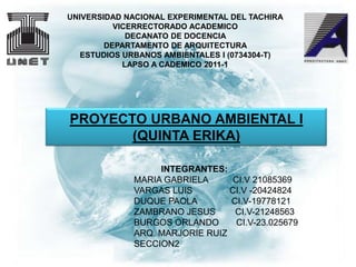 UNIVERSIDAD NACIONAL EXPERIMENTAL DEL TACHIRA
          VICERRECTORADO ACADEMICO
             DECANATO DE DOCENCIA
        DEPARTAMENTO DE ARQUITECTURA
   ESTUDIOS URBANOS AMBIENTALES I (0734304-T)
            LAPSO A CADEMICO 2011-1




PROYECTO URBANO AMBIENTAL I
       (QUINTA ERIKA)

                  INTEGRANTES:
             MARIA GABRIELA     CI.V 21085369
             VARGAS LUIS        CI.V -20424824
             DUQUE PAOLA        CI.V-19778121
             ZAMBRANO JESUS      CI.V-21248563
             BURGOS ORLANDO      CI.V-23.025679
             ARQ. MARJORIE RUIZ
             SECCION2
 