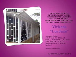 Vivienda
       “Los Juan”
Integrantes: Equipo 5
Belis R. Iris C. C.I. - 20.123.313
García C. Angheidri I. C.I. - 20.123.367
Roa G. Noris E. C.I.-21.637.32
Medina Mayrene. C.I.- 16.321.319
Sección: 1

Profesora: Marjorie Ruiz


   SAN CRISTOBAL, ABRIL DEL 2011
 