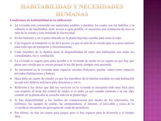 Condiciones de habitabilidad de la edificación:
   La vivienda está construida con materiales estables y durables los cuales son los ladrillos y la
    cubierta es de machimbre, tiene acceso a agua potable, se encuentra una instalación de aseo al
    salir de la vereda y está instalada la electricidad.
   En los balcones y en el patio ubicado en la planta baja hay cuerdas para secar la ropa.
   Con respecto al transporte es de fácil acceso ya que al salir de la vereda (que es a poco metros)
    pasa todo tipo de transporte y frecuentemente.
   Cada miembro de la familia tiene la disponibilidad de tener una habitación con todas las
    comodidades, luz y ventilación.
   La vivienda es segura pero para acceder a la vivienda de noche no es segura ya que hay que
    pasar una vereda que es oscura porque la luz del poste siempre esta quemada.
   Se encuentran en la vivienda tanto espacios sociales (balcones, porche, salas) como espacios
    privados (habitaciones y baños).
   Hace falta un cuarto de estudio ya que los miembros de la familia estudian en cada habitación
    la cual solo debería utilizarse para descansar y ver tv.
   Referente a los olores que dan los servicios en la vivienda se encuentra todo muy bien pero
    con respecto al tema del control de ruidos si es malo ya que cuando caminan o se cae algo
    estando en la planta alta se escucha todo en la planta baja.
   Si hay disponibilidad a los medios de comunicación por medio de los televisores, los
    teléfonos, los equipos de sonido, las computadoras, el internet, el tele-cable y cerca de la
    vivienda se encuentra un quiosquito de venta de periódicos.
   Por último, no hay un cuarto para juegos pero si hay espacio para la diversión y el tiempo
    libre.
 
