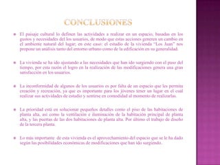    El paisaje cultural lo definen las actividades a realizar en un espacio, basadas en los
    gustos y necesidades del los usuarios, de modo que estas acciones generen un cambio en
    el ambiente natural del lugar; en este caso: el estudio de la vivienda “Los Juan” nos
    propone un análisis tanto del entorno urbano como de la edificación en su generalidad.

   La vivienda se ha ido ajustando a las necesidades que han ido surgiendo con el paso del
    tiempo, por esta razón el logro en la realización de las modificaciones genera una gran
    satisfacción en los usuarios.

   La inconformidad de algunos de los usuarios es por falta de un espacio que les permita
    creación y recreación, ya que es importante para los jóvenes tener un lugar en el cual
    realizar sus actividades de estudio y sentirse en comodidad al momento de realizarlas.

   La prioridad está en solucionar pequeños detalles como el piso de las habitaciones de
    planta alta, así como la ventilación e iluminación de la habitación principal de planta
    alta, y las puertas de las dos habitaciones de planta alta. Por último el trabajo de diseño
    de la tercera planta.

   Lo más importante de esta vivienda es el aprovechamiento del espacio que se le ha dado
    según las posibilidades económicas de modificaciones que han ido surgiendo.
 
