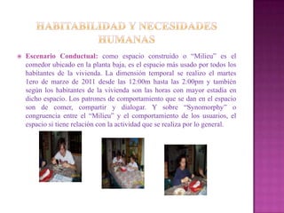   Escenario Conductual: como espacio construido o “Milieu” es el
    comedor ubicado en la planta baja, es el espacio más usado por todos los
    habitantes de la vivienda. La dimensión temporal se realizo el martes
    1ero de marzo de 2011 desde las 12:00m hasta las 2:00pm y también
    según los habitantes de la vivienda son las horas con mayor estadía en
    dicho espacio. Los patrones de comportamiento que se dan en el espacio
    son de comer, compartir y dialogar. Y sobre “Synomorphy” o
    congruencia entre el “Milieu” y el comportamiento de los usuarios, el
    espacio si tiene relación con la actividad que se realiza por lo general.
 