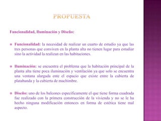 Funcionalidad, Iluminación y Diseño:


   Funcionalidad: la necesidad de realizar un cuarto de estudio ya que las
    tres personas que conviven en la planta alta no tienen lugar para estudiar
    sino la actividad la realizan en las habitaciones.


   Iluminación: se encuentra el problema que la habitación principal de la
    planta alta tiene poca iluminación y ventilación ya que solo se encuentra
    una ventana alargada ente el espacio que existe entre la cubierta de
    platabanda y la cubierta de machimbre.


   Diseño: uno de los balcones específicamente el que tiene forma cuadrada
    fue realizado con la primera construcción de la vivienda y no se le ha
    hecho ninguna modificación entonces en forma de estética tiene mal
    aspecto.
 