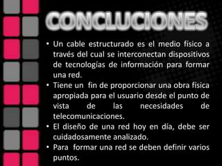 • Un cable estructurado es el medio físico a
  través del cual se interconectan dispositivos
  de tecnologías de información para formar
  una red.
• Tiene un fin de proporcionar una obra física
  apropiada para el usuario desde el punto de
  vista     de      las     necesidades      de
  telecomunicaciones.
• El diseño de una red hoy en día, debe ser
  cuidadosamente analizado.
• Para formar una red se deben definir varios
  puntos.
 