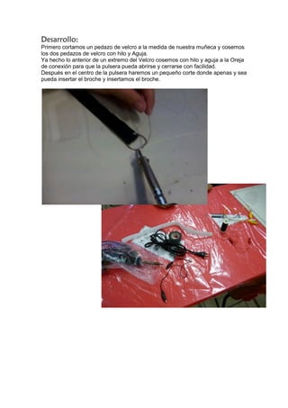 Desarrollo:
Primero cortamos un pedazo de velcro a la medida de nuestra muñeca y cosemos
los dos pedazos de velcro con hilo y Aguja.
Ya hecho lo anterior de un extremo del Velcro cosemos con hilo y aguja a la Oreja
de conexión para que la pulsera pueda abrirse y cerrarse con facilidad.
Después en el centro de la pulsera haremos un pequeño corte donde apenas y sea
pueda insertar el broche y insertamos el broche.
 