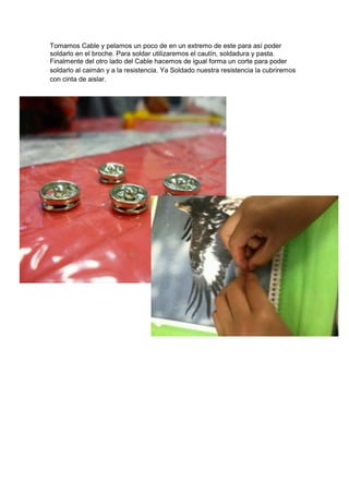 Tomamos Cable y pelamos un poco de en un extremo de este para así poder
soldarlo en el broche. Para soldar utilizaremos el cautín, soldadura y pasta.
Finalmente del otro lado del Cable hacemos de igual forma un corte para poder
soldarlo al caimán y a la resistencia. Ya Soldado nuestra resistencia la cubriremos
con cinta de aislar.
 