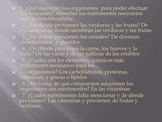  1. ¿Qué necesitan los organismos para poder efectuar
sus funciones? Absorber los nutrimentos necesarios
para la función celular
 2. ¿De dónde provienen las verduras y las frutas? De
los campos de donde siembran las verduras y las frutas
 3. ¿De dónde provienen los cereales? De diversos
carbohidratos y glucidos
 4. ¿De dónde provienen la carne, los huevos y la
leche? De las vacas y de las gallinas de los establos
 5. ¿Cuáles son los elementos químicos más
importantes necesarios para los
 organismos? Los carbohidratos, proteinas,
vitaminas, y grasas o lípidos
 6. ¿En forma de qué compuestos adquieren los
organismos sus nutrimentos? En las vitaminas
 7. ¿Cuáles nutrimentos falta mencionar y de dónde
provienen? Las vitaminas y provienen de frutas y
verduras
 