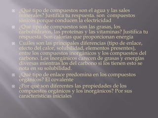  ¿Qué tipo de compuestos son el agua y las sales
minerales? Justifica tu respuesta. son compuestos
iónicos porque conducen la electricidad
 ¿Qué tipo de compuestos son las grasas, los
carbohidratos, las proteínas y las vitaminas? Justifica tu
respuesta. Son calorías que proporcionan energía
 Cuáles son las principales diferencias (tipo de enlace,
efecto del calor, solubilidad, elementos presentes),
entre los compuestos inorgánicos y los compuestos del
carbono. Los inorgánicos carecen de grasas y energías
diversas mientras los del carbono si los tienen esto se
nota en su solubilidad.
 ¿Qué tipo de enlace predomina en los compuestos
orgánicos? El covalente
 ¿Por qué son diferentes las propiedades de los
compuestos orgánicos y los inorgánicos? Por sus
características iniciales
 