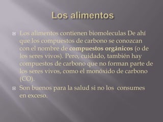 Los alimentos contienen biomoleculas De ahí
que los compuestos de carbono se conozcan
con el nombre de compuestos orgánicos (o de
los seres vivos). Pero, cuidado, también hay
compuestos de carbono que no forman parte de
los seres vivos, como el monóxido de carbono
(CO).
 Son buenos para la salud si no los consumes
en exceso.
 