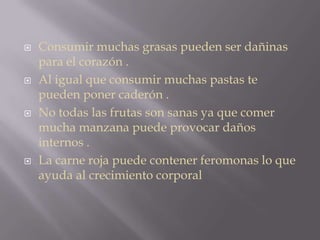  Consumir muchas grasas pueden ser dañinas
para el corazón .
 Al igual que consumir muchas pastas te
pueden poner caderón .
 No todas las frutas son sanas ya que comer
mucha manzana puede provocar daños
internos .
 La carne roja puede contener feromonas lo que
ayuda al crecimiento corporal
 