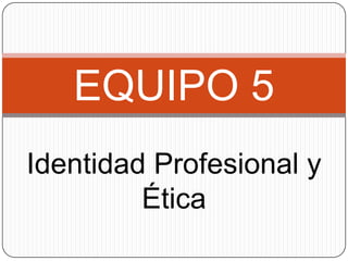 EQUIPO 5
Identidad Profesional y
Ética

 