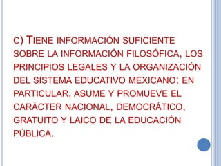 C) TIENE INFORMACIÓN SUFICIENTE
SOBRE LA INFORMACIÓN FILOSÓFICA, LOS
PRINCIPIOS LEGALES Y LA ORGANIZACIÓN
DEL SISTEMA EDUCATIVO MEXICANO; EN
PARTICULAR, ASUME Y PROMUEVE EL
CARÁCTER NACIONAL, DEMOCRÁTICO,
GRATUITO Y LAICO DE LA EDUCACIÓN
PÚBLICA.

 