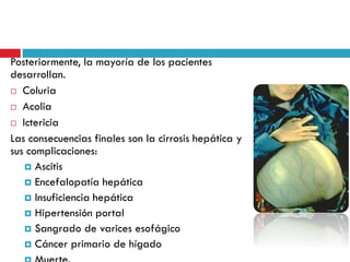 Posteriormente, la mayoría de los pacientes
desarrollan.
 Coluria
 Acolia
 Ictericia
Las consecuencias finales son la cirrosis hepática y
sus complicaciones:
 Ascitis
 Encefalopatía hepática
 Insuficiencia hepática
 Hipertensión portal
 Sangrado de varices esofágico
 Cáncer primario de hígado
 