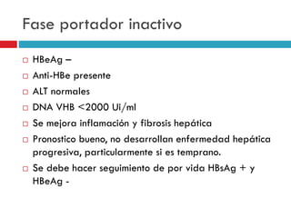Fase portador inactivo
 HBeAg –
 Anti-HBe presente
 ALT normales
 DNA VHB <2000 Ui/ml
 Se mejora inflamación y fibrosis hepática
 Pronostico bueno, no desarrollan enfermedad hepática
progresiva, particularmente si es temprano.
 Se debe hacer seguimiento de por vida HBsAg + y
HBeAg -
 