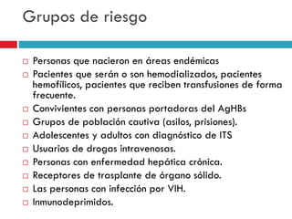 Grupos de riesgo
 Personas que nacieron en áreas endémicas
 Pacientes que serán o son hemodializados, pacientes
hemofílicos, pacientes que reciben transfusiones de forma
frecuente.
 Convivientes con personas portadoras del AgHBs
 Grupos de población cautiva (asilos, prisiones).
 Adolescentes y adultos con diagnóstico de ITS
 Usuarios de drogas intravenosas.
 Personas con enfermedad hepática crónica.
 Receptores de trasplante de órgano sólido.
 Las personas con infección por VIH.
 Inmunodeprimidos.
 