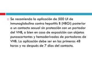  Se recomienda la aplicación de 500 UI de
inmunoglobulina contra hepatitis B (HBGI) posterior
a un contacto sexual sin protección con un portador
del VHB, o bien en caso de exposición con objetos
punzocortantes y hemoderivados de portadores de
VHB. La aplicación debe ser en las primeras 48
horas y no después de 7 días del contacto.
 