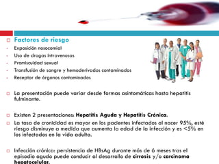  Factores de riesgo
• Exposición nosocomial
• Uso de drogas intravenosas
• Promiscuidad sexual
• Transfusión de sangre y hemoderivados contaminados
• Receptor de órganos contaminados
 La presentación puede variar desde formas asintomáticas hasta hepatitis
fulminante.
 Existen 2 presentaciones: Hepatitis Aguda y Hepatitis Crónica.
 La tasa de cronicidad es mayor en los pacientes infectados al nacer 95%, esté
riesgo disminuye a medida que aumenta la edad de la infección y es <5% en
los infectados en la vida adulta.
 Infección crónica: persistencia de HBsAg durante más de 6 meses tras el
episodio agudo puede conducir al desarrollo de cirrosis y/o carcinoma
hepatocelular.
 