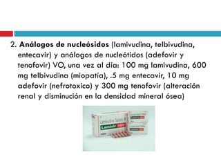2. Análogos de nucleósidos (lamivudina, telbivudina,
entecavir) y análogos de nucleótidos (adefovir y
tenofovir) VO, una vez al día: 100 mg lamivudina, 600
mg telbivudina (miopatía), .5 mg entecavir, 10 mg
adefovir (nefrotoxico) y 300 mg tenofovir (alteración
renal y disminución en la densidad mineral ósea)
 