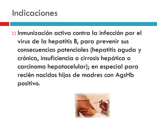 Indicaciones
 Inmunización activa contra la infección por el
virus de la hepatitis B, para prevenir sus
consecuencias potenciales (hepatitis aguda y
crónica, insuficiencia o cirrosis hepática o
carcinoma hepatocelular); en especial para
recién nacidos hijos de madres con AgsHb
positivo.
 