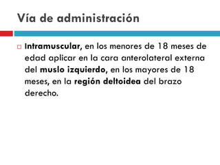 Vía de administración
 Intramuscular, en los menores de 18 meses de
edad aplicar en la cara anterolateral externa
del muslo izquierdo, en los mayores de 18
meses, en la región deltoidea del brazo
derecho.
 
