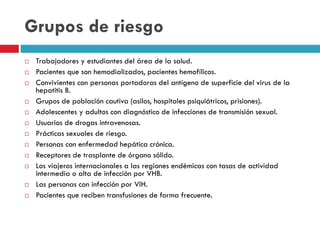 Grupos de riesgo
 Trabajadores y estudiantes del área de la salud.
 Pacientes que son hemodializados, pacientes hemofílicos.
 Convivientes con personas portadoras del antígeno de superficie del virus de la
hepatitis B.
 Grupos de población cautiva (asilos, hospitales psiquiátricos, prisiones).
 Adolescentes y adultos con diagnóstico de infecciones de transmisión sexual.
 Usuarios de drogas intravenosas.
 Prácticas sexuales de riesgo.
 Personas con enfermedad hepática crónica.
 Receptores de trasplante de órgano sólido.
 Los viajeros internacionales a las regiones endémicas con tasas de actividad
intermedia o alta de infección por VHB.
 Las personas con infección por VIH.
 Pacientes que reciben transfusiones de forma frecuente.
 