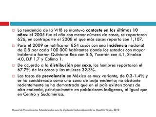 La tendencia de la VHB se mantuvo contaste en los últimos 10
años: el 2005 fue el año con menor número de casos, se reportaron
626, en contraparte el 2008 el que más casos reporto con 1,107.
 Para el 2009 se notificaron 854 casos con una incidencia nacional
de 0.8 por cada 100 000 habitantes donde los estados con mayor
incidencia fueron Quintana Roo con 5.5, Yucatán con 4.1, Sinaloa
4.0, D.F 1.7 y Colima 1.
 De acuerdo a la distribución por sexo, los hombres reportaron el
67.7% de los casos y las mujeres 32.3%.
 Las tasas de prevalencia en México es muy variante, de 0.3-1.4% y
se ha considerado como una zona de baja endemia; no obstante
recientemente se ha demostrado que en el país existen zonas de
alta endemia, principalmente en poblaciones indígenas, al igual que
en Centro y Sudamérica.
Manual de Procedimientos Estandarizados para la Vigilancia Epidemiológica de las Hepatitis Virales. 2012
 