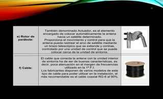 10 
e) Rotor de 
parábola: 
También denominado Actuador, es el elemento 
encargado de colocar automáticamente la antena 
hacia un satélite determinado. 
Proporciona el movimiento y control para que la 
antena pueda rastrear el arco de satélite mediante 
un brazo telescópico que se extiende y contrae, 
controlado por una unidad de control que se puede 
colocar cerca de la unidad de sintonía. 
f) Cable: 
El cable que conecta la antena con la unidad interior 
de sintonía ha de ser de buenas características, es 
decir, poca atenuación en el margen de frecuencias 
utilizado en la 1ª F.I. 
Los fabricantes disponen de varios modelos de este 
tipo de cable para poder utilizar en la instalación, el 
más recomendable es el cable coaxial RG-6 al 90%. 
 