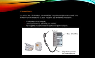 16 
Conexionado 
La unión del cableado a los diferentes dispositivos que componen una 
instalación de telefonía puede hacerse de diferentes maneras: 
• Mediante conectores RJ 
• Conexión directa a borne por tornillo 
• Por regletas repartidoras de conexión por inserción. 
 