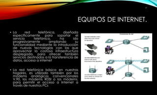 EQUIPOS DE INTERNET. 
• La red telefónica, diseñada 
específicamente para soportar el 
servicio telefónico, ha ido 
progresivamente ampliando su 
funcionalidad mediante la introducción 
de nuevas tecnologías con las que 
aprovechar la costosa infraestructura 
desplegada, para ofrecer también 
servicios destinados a la transferencia de 
datos, acceso a internet 
• La red telefónica básica en nuestros 
hogares, es utilizado también por los 
módems analógicos convencionales 
V.90, los módems RDSI o los módems, 
para permitir el acceso a Internet a 
través de nuestros PCs 
17 
 