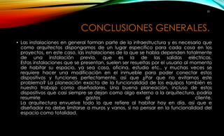 20 
CONCLUSIONES GENERALES. 
• Las instalaciones en general forman parte de la infraestructura y es necesario que 
como arquitectos dispongamos de un lugar especifico para cada cosa en los 
proyectos, en este caso, las instalaciones de la que se habla dependen totalmente 
de una instalación previa, que es la de las salidas eléctricas. 
Estas instalaciones que se presentan, suelen ser resueltas por el usuario al momento 
de habitar su espacio, ya sea casa, oficina, estudio etc., y muchas veces se 
requiere hacer una modificación en el inmueble para poder conectar estos 
dispositivos y funciones perfectamente, así que ¿Por que no evitarnos este 
problema? La planeación exacta de la funcionalidad de los equipos también es 
nuestro trabajo como diseñadores. Una buena planeación, incluso de estos 
dispositivos que casi siempre se dejan como algo externo a la arquitectura, podría 
resumirle gastos al cliente. 
La arquitectura envuelve todo lo que refiere al habitar hoy en día, así que e 
diseñador no debe limitarse a muros y vanos, si no pensar en la funcionalidad del 
espacio como totalidad. 
