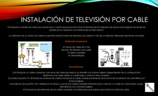 INSTALACIÓN DE TELEVISIÓN POR CABLE 
Vía terrestre o señales de video que vienen de un centro de producción local, la Terminal de la cabecera de red es el encargado de recibir las 
señales de la cabecera y es trasformado en fibra óptica. 
La utilización de un divisor de cable nos permite recibir la señal de televisión por cable en más de un televisor utilizando solamente una señal 
Materiales empleados: 
Un divisor de cable de 2 vías 
Servicio de televisión por cable 
3 cables coaxiales 
Un destornillador. 
Procedimiento: 
1.Se introduce un cable coaxial en una toma de cable de pared y se atornilla con la llave inglesa. Dependiendo de tu configuración, 
determina si es mejor utilizar un cable largo o corto en esta conexión. 
2.Localiza el puerto "In" (Entrada) en el divisor de cable e introduce el cable coaxial proveniente de la toma de la pared en él y atorníllalo con 
la llave inglesa. 
3.Localiza los dos puertos "Out" (Salida) en el divisor y usa los dos cables coaxiales restantes para conectar un cable en cada puerto, luego 
atorníllamos con una llave inglesa. 
4.Conecta los dos extremos de los cables coaxiales a los televisores que quieres que reciban la señal de cable. 
7 
 
