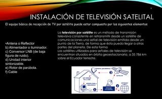 INSTALACIÓN DE TELEVISIÓN SATELITAL 
El equipo básico de recepción de TV por satélite puede estar compuesto por los siguientes elementos 
•Antena o Reflector 
b) Alimentador o iluminador. 
c) Conversor LNB (de baja 
figura de ruido). 
d) Unidad interior 
sintonizable. 
e) Rotor de parábola. 
f) Cable 
8 
La televisión por satélite es un método de transmisión 
televisiva consistente en retransmitir desde un satélite de 
comunicaciones una señal de televisión emitida desde un 
punto de la Tierra, de forma que ésta pueda llegar a otras 
partes del planeta. De esta forma 
Los satélites utilizados para señales de televisión se 
encuentran situados en órbita geoestacionaria, a 35 786 km 
sobre el Ecuador terrestre. 
 