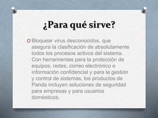 ¿Para qué sirve?
O Bloquear virus desconocidos, que
asegura la clasificación de absolutamente
todos los procesos activos del sistema.
Con herramientas para la protección de
equipos, redes, correo electrónico e
información confidencial y para la gestión
y control de sistemas, los productos de
Panda incluyen soluciones de seguridad
para empresas y para usuarios
domésticos.
 