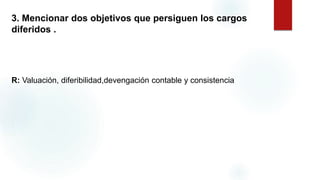 3. Mencionar dos objetivos que persiguen los cargos
diferidos .
R: Valuación, diferibilidad,devengación contable y consistencia.
 
