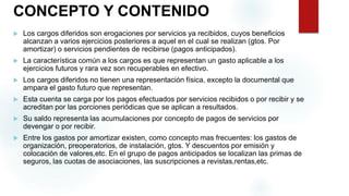 CONCEPTO Y CONTENIDO
 Los cargos diferidos son erogaciones por servicios ya recibidos, cuyos beneficios
alcanzan a varios ejercicios posteriores a aquel en el cual se realizan (gtos. Por
amortizar) o servicios pendientes de recibirse (pagos anticipados).
 La característica común a los cargos es que representan un gasto aplicable a los
ejercicios futuros y rara vez son recuperables en efectivo.
 Los cargos diferidos no tienen una representación física, excepto la documental que
ampara el gasto futuro que representan.
 Esta cuenta se carga por los pagos efectuados por servicios recibidos o por recibir y se
acreditan por las porciones periódicas que se aplican a resultados.
 Su saldo representa las acumulaciones por concepto de pagos de servicios por
devengar o por recibir.
 Entre los gastos por amortizar existen, como concepto mas frecuentes: los gastos de
organización, preoperatorios, de instalación, gtos. Y descuentos por emisión y
colocación de valores,etc. En el grupo de pagos anticipados se localizan las primas de
seguros, las cuotas de asociaciones, las suscripciones a revistas,rentas,etc.
 