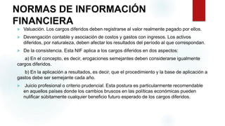 NORMAS DE INFORMACIÓN
FINANCIERA
 Valuación. Los cargos diferidos deben registrarse al valor realmente pagado por ellos.
 Devengación contable y asociación de costos y gastos con ingresos. Los activos
diferidos, por naturaleza, deben afectar los resultados del período al que correspondan.
 De la consistencia. Esta NIF aplica a los cargos diferidos en dos aspectos:
a) En el concepto, es decir, erogaciones semejantes deben considerarse igualmente
cargos diferidos.
b) En la aplicación a resultados, es decir, que el procedimiento y la base de aplicación a
gastos debe ser semejante cada año.
 Juicio profesional o criterio prudencial. Esta postura es particularmente recomendable
en aquellos países donde los cambios bruscos en las políticas económicas pueden
nulificar súbitamente cualquier beneficio futuro esperado de los cargos diferidos.
 