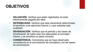 OBJETIVOS
1. VALUACIÓN. Verificar que estén registrados al costo
efectivamente pagado por ellos
2. DIFERIBILIDAD. Verificar que este claramente determinado
el beneficio a los ejercicios futuros ( y que subsista esta
cualidad).
3. DEVENGACIÓN. Verificar que el periodo y las bases de
amortización de saldo sean las adecuadas al concepto
mismo, y se amortice en plazo correcto.
4. CONSISTENCIA. Cerciorarse que se haya observado
consistencia en la acumulación de conceptos y en las bases
de amortización.
 