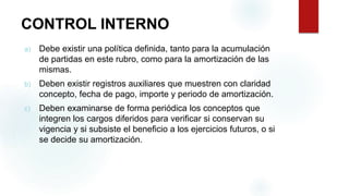 CONTROL INTERNO
a) Debe existir una política definida, tanto para la acumulación
de partidas en este rubro, como para la amortización de las
mismas.
b) Deben existir registros auxiliares que muestren con claridad
concepto, fecha de pago, importe y periodo de amortización.
c) Deben examinarse de forma periódica los conceptos que
integren los cargos diferidos para verificar si conservan su
vigencia y si subsiste el beneficio a los ejercicios futuros, o si
se decide su amortización.
 