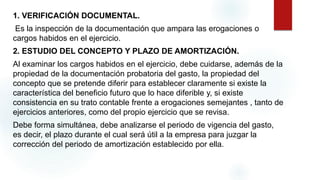 1. VERIFICACIÓN DOCUMENTAL.
Es la inspección de la documentación que ampara las erogaciones o
cargos habidos en el ejercicio.
2. ESTUDIO DEL CONCEPTO Y PLAZO DE AMORTIZACIÓN.
Al examinar los cargos habidos en el ejercicio, debe cuidarse, además de la
propiedad de la documentación probatoria del gasto, la propiedad del
concepto que se pretende diferir para establecer claramente si existe la
característica del beneficio futuro que lo hace diferible y, si existe
consistencia en su trato contable frente a erogaciones semejantes , tanto de
ejercicios anteriores, como del propio ejercicio que se revisa.
Debe forma simultánea, debe analizarse el periodo de vigencia del gasto,
es decir, el plazo durante el cual será útil a la empresa para juzgar la
corrección del periodo de amortización establecido por ella.
 