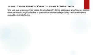 3.AMORTIZACIÓN. VERIFICACIÓN DE CÁLCULOS Y CONSISTENCIA.
Una vez que se conocen las bases de amortización de los gastos por amortizar, es posible
efectuar un cálculo global sobre la parte amortizable en el ejercicio y ratificar el importe
cargado a los resultados.
 