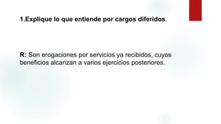 1.Explique lo que entiende por cargos diferidos.
R: Son erogaciones por servicios ya recibidos, cuyos
beneficios alcanzan a varios ejercicios posteriores.
 
