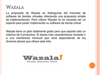 WAZALA
La propuesta de Wazala es distinguirse del mercado de
software de tiendas virtuales ofreciendo una propuesta simple
de implementación. Para utilizar Wazala no se necesita ser un
experto para poder implementar su software de tienda virtual.
Wazala tiene un plan totalmente gratis pero que soporta sólo un
máximo de 5 productos. Si desea más características necesita ir
a una membresía mensual que varia dependiendo de los
diversos planes que ofrece este sitio.
 