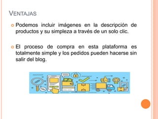 VENTAJAS
 Podemos incluir imágenes en la descripción de
productos y su simpleza a través de un solo clic.
 El proceso de compra en esta plataforma es
totalmente simple y los pedidos pueden hacerse sin
salir del blog.
 