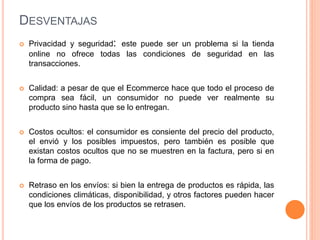 DESVENTAJAS
 Privacidad y seguridad: este puede ser un problema si la tienda
online no ofrece todas las condiciones de seguridad en las
transacciones.
 Calidad: a pesar de que el Ecommerce hace que todo el proceso de
compra sea fácil, un consumidor no puede ver realmente su
producto sino hasta que se lo entregan.
 Costos ocultos: el consumidor es consiente del precio del producto,
el envió y los posibles impuestos, pero también es posible que
existan costos ocultos que no se muestren en la factura, pero si en
la forma de pago.
 Retraso en los envíos: si bien la entrega de productos es rápida, las
condiciones climáticas, disponibilidad, y otros factores pueden hacer
que los envíos de los productos se retrasen.
 