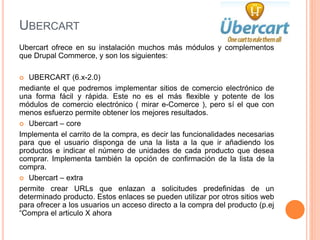 UBERCART
Ubercart ofrece en su instalación muchos más módulos y complementos
que Drupal Commerce, y son los siguientes:
 UBERCART (6.x-2.0)
mediante el que podremos implementar sitios de comercio electrónico de
una forma fácil y rápida. Este no es el más flexible y potente de los
módulos de comercio electrónico ( mirar e-Comerce ), pero sí el que con
menos esfuerzo permite obtener los mejores resultados.
 Ubercart – core
Implementa el carrito de la compra, es decir las funcionalidades necesarias
para que el usuario disponga de una la lista a la que ir añadiendo los
productos e indicar el número de unidades de cada producto que desea
comprar. Implementa también la opción de confirmación de la lista de la
compra.
 Ubercart – extra
permite crear URLs que enlazan a solicitudes predefinidas de un
determinado producto. Estos enlaces se pueden utilizar por otros sitios web
para ofrecer a los usuarios un acceso directo a la compra del producto (p.ej
“Compra el articulo X ahora
 