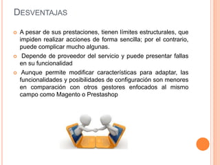 DESVENTAJAS
 A pesar de sus prestaciones, tienen límites estructurales, que
impiden realizar acciones de forma sencilla; por el contrario,
puede complicar mucho algunas.
 Depende de proveedor del servicio y puede presentar fallas
en su funcionalidad
 Aunque permite modificar características para adaptar, las
funcionalidades y posibilidades de configuración son menores
en comparación con otros gestores enfocados al mismo
campo como Magento o Prestashop
 