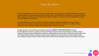 The Power of PowerPoint | thepopp.com 104
Deartecontemporáneo:Sonmuseoscuyasobrasycontenidostienen unacronologíaquecomprendedesdefinales del siglo XIX
hastala actualidad.(Artículos relacionados:MUSAC,MACEW,CAAC,CAAM,Matadero,Da2 Salamanca,Conversacionessobreel
MercadodelArte ylos MuseosdeArte Contemporáneo,ElBoomdelladrillo y los Museos de Arte Contemporáneo en España,
La Nueva Galería Nacional de Berlín).
Deartesdecorativas:Sonmuseoscuyasobrasycontenidossededicanaaquellasartesdestinadasaproducir objetos
funcionalesyornamentales,comopuedenserla orfebrería,los bordados,el vidrio,la cerámicao el mobiliario.(Artículos
relacionados:MuseodeArtesDecorativasdeParís,MuseoVictoria &Albert de Londres).
Debellasartes:Sonmuseosdedicadosalasdiferentes disciplinas artísticas,ycuyascoleccionesestánformadas
fundamentalmentepor pintura yescultura.(Artículos relacionados:MuseodeHuelva,MuseoNéstor (Las Palmas), Museo
PicassodeBarcelona,MuseodeBellasArtesdeValencia,LaRealAcademiadeSanFernándo,ElJardíndel MuseoSorolla,Museo
Arte PúblicodeMadrid,ElMuseodel Pradodurantela GuerraCivil,Másde20 añosdel MuseoThyssendeMadrid,Museo
LázaroGaldianodeMadrid,MuseosVaticanos,MuseoStorico dell´Etá Venetade Bérgamo,MuseoLeroux-PérezComendador).
 