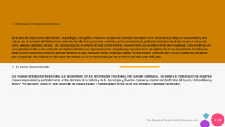 The Power of PowerPoint | thepopp.com 114
➢ Ampliación conceptual del museo
Dela ideadel objeto comovalor artístico, arqueológico,etnográfico ehistórico,sepasaala valoracióndel objeto como documentoyreflejo deunasociedadyuna
cultura.Así,el conceptodePatrimonioseextiende másalládelo puramente material, quehacaracterizadola política deadquisicionesdelos museoseincluye los
mitos,poesías,canciones,danzas, etc. Seestállegando al extremodetodo acontecimiento,existe entanto queacontecimientopre-museificado.Esta tendenciaala
conceptualización llevaala sustitución deobjetos auténticospor representacionesholográficas y reproduccionesdeobjetos.Así,enlasexposicionestemáticaslas
ideaspuedenmostrarseatravésdediversasmaneras sin que,necesariamente,contenganobjetos.Enestesentido.podemosdecir quelos museosdeceratienen
gran aceptación.Noobstante, enotros tipos demuseos,comolos deantropología, hayunretomoala valoracióndel objeto.
➢ El museo descentralizado
Los museos centralizados tradicionales, que se identifican con los denominados «nacionales», han quedado desfasados. Se asiste a la multiplicación de pequeños
museos especializados, particularmente, en los dominios de la historia y de la tecnología. ¿ Cuántos museos se crearían con los fondos del Louvre, Metropolitano y
British? Porotra parte , existe un gran desarrollo de museos locales y museos anejos donde se da una verdadera cooperación entre ellos.
 