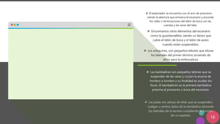 16
❖ El espectador se encuentra con el arco de proscenio
siendo la abertura que enmarca el escenario y esconde
los rieles o terminaciones del telón de boca con las
cuerdas y las varas del telar.
❖ Encontramos otros elementos del escenario
como la guardamalleta, siendo un lienzo que
cubre el telón de boca y el telón de acero
cuando están suspendidos.
❖ Los arlequines, son pequeños telones que aforan
los laterales del primer término sirviendo de
aforo para la embocadura.
❖ Las bambalinas son pequeños telones que se
suspenden de las varas y cruzan la escena de
hombro a hombro y su finalidad es ocultar los
focos. El bambalinón es la primera bambalina
próxima al proscenio o boca del escenario.
❖ Las patas son piezas de telas que se suspenden,
cuelgan a ambos lados de la bambalina aforando
los laterales de la escena cumpliendo la función
de un bastidor.
 